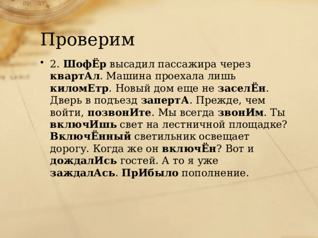 Проверим 2. ШофЁр высадил пассажира через квартАл . Машина проехала лишь киломЕтр . Новый дом еще не заселЁн . Дверь в подъезд запертА . Прежде, чем войти, позвонИте . Мы всегда звонИм . Ты включИшь свет на лестничной площадке? ВключЁнный светильник освещает дорогу. Когда же он включЁн ? Вот и дождалИсь гостей. А то я уже заждалАсь . ПрИбыло пополнение. 