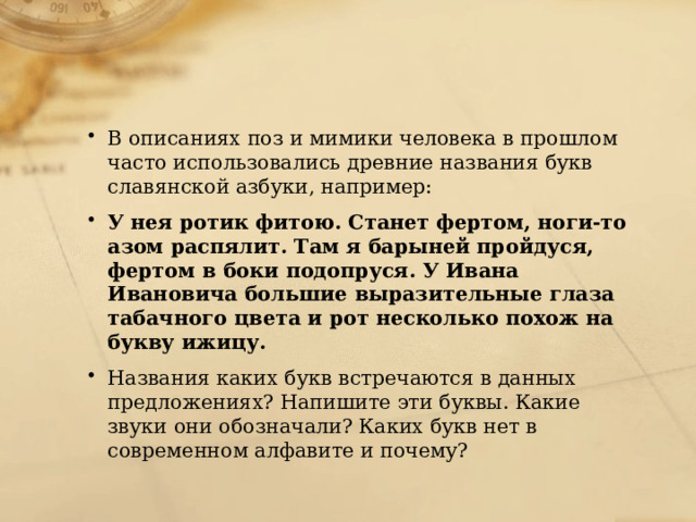 В описаниях поз и мимики человека в прошлом часто использовались древние названия букв славянской азбуки, например: У нея ротик фитою. Станет фертом, ноги-то азом распялит. Там я барыней пройдуся, фертом в боки подопруся. У Ивана Ивановича большие выразительные глаза табачного цвета и рот несколько похож на букву ижицу. Названия каких букв встречаются в данных предложениях? Напишите эти буквы. Какие звуки они обозначали? Каких букв нет в современном алфавите и почему? 