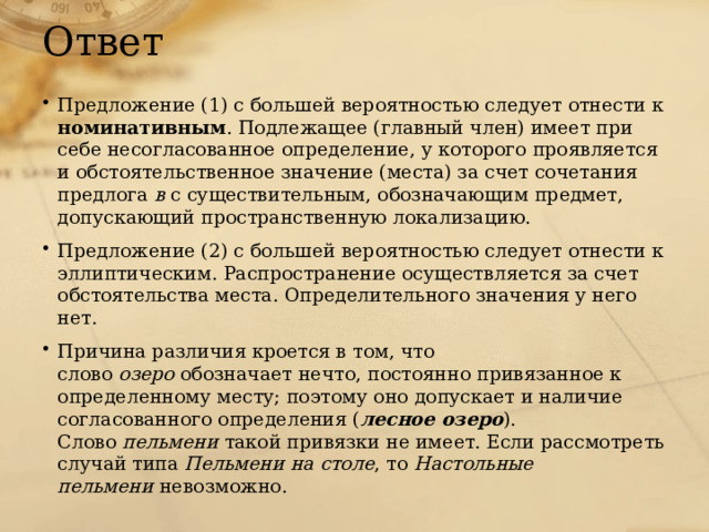 Ответ Предложение (1) с большей вероятностью следует отнести к номинативным . Подлежащее (главный член) имеет при себе несогласованное определение, у которого проявляется и обстоятельственное значение (места) за счет сочетания предлога  в  с существительным, обозначающим предмет, допускающий пространственную локализацию. Предложение (2) с большей вероятностью следует отнести к эллиптическим. Распространение осуществляется за счет обстоятельства места. Определительного значения у него нет. Причина различия кроется в том, что слово  озеро  обозначает нечто, постоянно привязанное к определенному месту; поэтому оно допускает и наличие согласованного определения ( лесное озеро ). Слово  пельмени  такой привязки не имеет. Если рассмотреть случай типа  Пельмени на столе , то  Настольные пельмени  невозможно. 