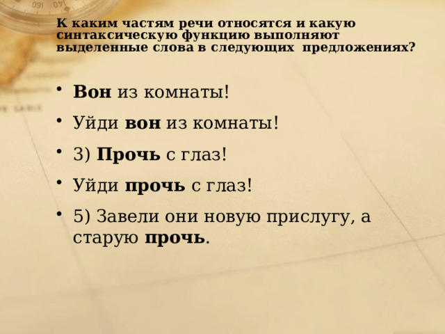 К каким частям речи относятся и какую синтаксическую функцию выполняют выделенные слова в следующих  предложениях? Вон  из комнаты! Уйди  вон  из комнаты! 3)  Прочь  с глаз!  Уйди  прочь  с глаз! 5) Завели они новую прислугу, а старую  прочь . 