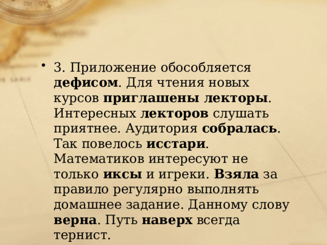 3. Приложение обособляется дефисом . Для чтения новых курсов приглашены лекторы . Интересных лекторов слушать приятнее. Аудитория собралась . Так повелось исстари . Математиков интересуют не только иксы и игреки. Взяла за правило регулярно выполнять домашнее задание. Данному слову верна . Путь наверх всегда тернист. 