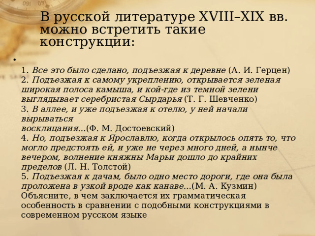 В русской литературе XVIII–XIX вв. можно встретить такие конструкции: 1. Все это было сделано, подъезжая к деревне (А. И. Герцен) 2. Подъезжая к самому укреплению, открывается зеленая широкая полоса камыша, и кой-где из темной зелени выглядывает серебристая Сырдарья (Т. Г. Шевченко) 3. В аллее, и уже подъезжая к отелю, у ней начали вырываться восклицания …(Ф. М. Достоевский) 4. Но, подъезжая к Ярославлю, когда открылось опять то, что могло предстоять ей, и уже не через много дней, а нынче вечером, волнение княжны Марьи дошло до крайних пределов (Л. Н. Толстой) 5. Подъезжая к дачам, было одно место дороги, где она была проложена в узкой вроде как канаве… (М. А. Кузмин) Объясните, в чем заключается их грамматическая особенность в сравнении с подобными конструкциями в современном русском языке 