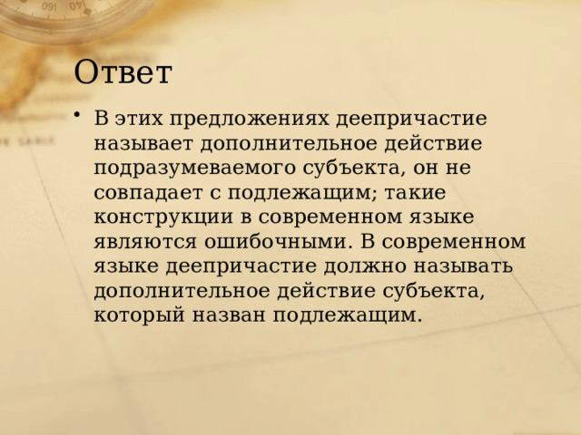 Ответ В этих предложениях деепричастие называет дополнительное действие  подразумеваемого субъекта, он не совпадает с подлежащим; такие  конструкции в современном языке являются ошибочными. В современном  языке деепричастие должно называть дополнительное действие субъекта,  который назван подлежащим.   