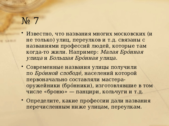 № 7 Известно, что названия многих московских (и не только) улиц, переулков и т.д. связаны с названиями профессий людей, которые там когда-то жили. Например:  Малая Брóнная улица  и  Большая Брóнная улица.  Современные названия улицы получили по  Брóнной слободé , населений которой первоначально составляли мастера-оружейники (брóнники), изготовлявшие в том числе «броню» — панцири, кольчуги и т.д. Определите, какие профессии дали названия перечисленным ниже улицам, переулкам. 