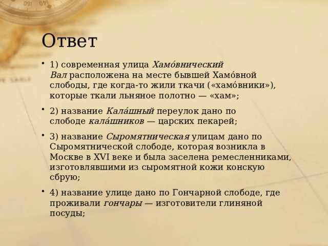 Ответ 1) современная улица  Хамóвнический Вал  расположена на месте бывшей Хамóвной слободы, где когда-то жили ткачи («хамóвники»), которые ткали льняное полотно — «хам»; 2) название  Калáшный  переулок дано по слободе  калáшников  — царских пекарей; 3) название  Сыромятническая  улицам дано по Сыромятнической слободе, которая возникла в Москве в XVI веке и была заселена ремесленниками, изготовлявшими из сыромятной кожи конскую сбрую; 4) название улице дано по Гончарной слободе, где проживали  гончары  — изготовители глиняной посуды; 