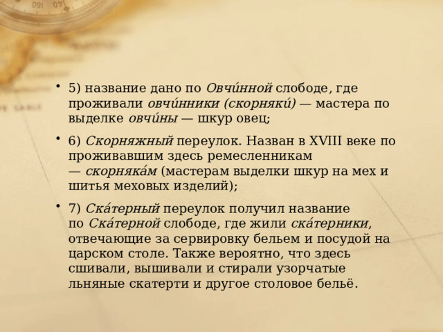 5) название дано по  Овчúнной  слободе, где проживали  овчúнники (скорнякú)  — мастера по выделке  овчúны  — шкур овец; 6)  Скорняжный  переулок. Назван в XVIII веке по проживавшим здесь ремесленникам —  скорнякáм  (мастерам выделки шкур на мех и шитья меховых изделий); 7)  Скáтерный  переулок получил название по  Скáтерной  слободе, где жили  скáтерники , отвечающие за сервировку бельем и посудой на царском столе. Также вероятно, что здесь сшивали, вышивали и стирали узорчатые льняные скатерти и другое столовое бельё. 