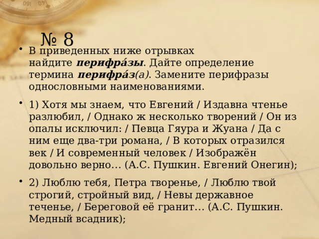 № 8 В приведенных ниже отрывках найдите  перифрáзы . Дайте определение термина  перифрáз (а) . Замените перифразы однословными наименованиями. 1) Хотя мы знаем, что Евгений / Издавна чтенье разлюбил, / Однако ж несколько творений / Он из опалы исключил: / Певца Гяура и Жуана / Да с ним еще два-три романа, / В которых отразился век / И современный человек / Изображён довольно верно… (А.С. Пушкин. Евгений Онегин); 2) Люблю тебя, Петра творенье, / Люблю твой строгий, стройный вид, / Невы державное теченье, / Береговой её гранит… (А.С. Пушкин. Медный всадник); 