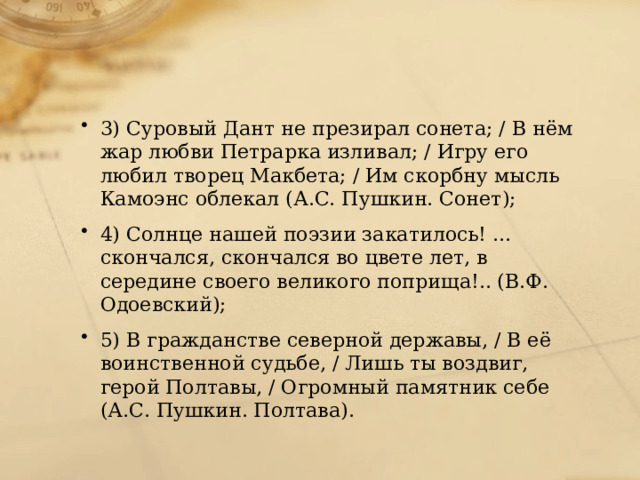 3) Суровый Дант не презирал сонета; / В нём жар любви Петрарка изливал; / Игру его любил творец Макбета; / Им скорбну мысль Камоэнс облекал (А.С. Пушкин. Сонет); 4) Солнце нашей поэзии закатилось! … скончался, скончался во цвете лет, в середине своего великого поприща!.. (В.Ф. Одоевский); 5) В гражданстве северной державы, / В её воинственной судьбе, / Лишь ты воздвиг, герой Полтавы, / Огромный памятник себе (А.С. Пушкин. Полтава). 