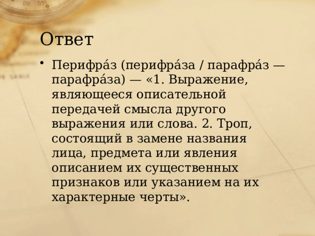 Ответ Перифрáз (перифрáза / парафрáз — парафрáза) — «1. Выражение, являющееся описательной передачей смысла другого выражения или слова. 2. Троп, состоящий в замене названия лица, предмета или явления описанием их существенных признаков или указанием на их характерные черты». 