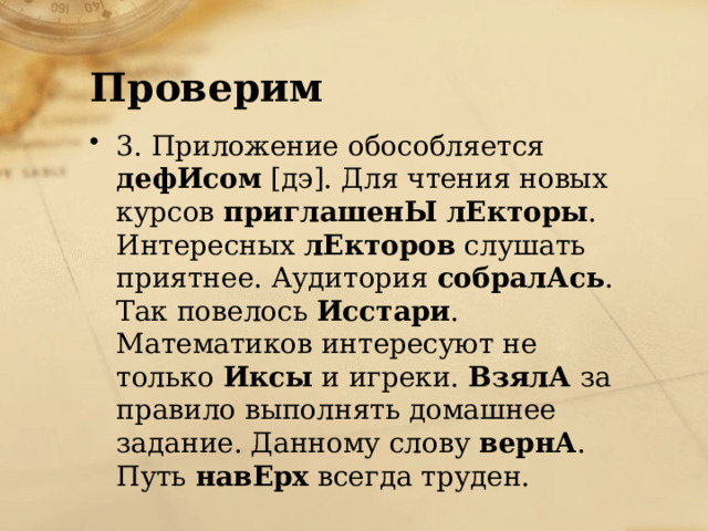 Проверим 3. Приложение обособляется дефИсом [дэ]. Для чтения новых курсов приглашенЫ  лЕкторы . Интересных лЕкторов слушать приятнее. Аудитория собралАсь . Так повелось Исстари . Математиков интересуют не только Иксы и игреки. ВзялА за правило выполнять домашнее задание. Данному слову вернА . Путь навЕрх всегда труден. 