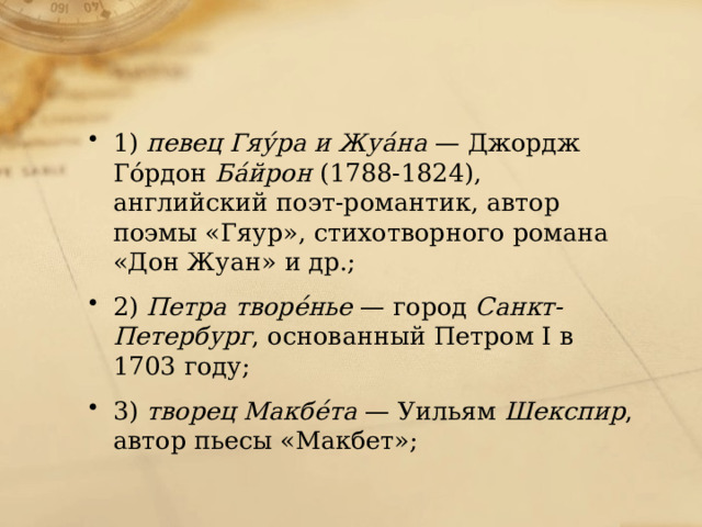 1)  певец Гяýра и Жуáна  — Джордж Гóрдон  Бáйрон  (1788-1824), английский поэт-романтик, автор поэмы «Гяур», стихотворного романа «Дон Жуан» и др.;   2)  Петра творéнье  — город  Санкт-Петербург , основанный Петром I в 1703 году; 3)  творец Макбéта  — Уильям  Шекспир , автор пьесы «Макбет»; 