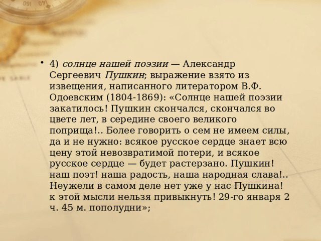 4)  солнце нашей поэзии  — Александр Сергеевич  Пушкин ; выражение взято из извещения, написанного литератором В.Ф. Одоевским (1804-1869): «Солнце нашей поэзии закатилось! Пушкин скончался, скончался во цвете лет, в середине своего великого поприща!.. Более говорить о сем не имеем силы, да и не нужно: всякое русское сердце знает всю цену этой невозвратимой потери, и всякое русское сердце — будет растерзано. Пушкин! наш поэт! наша радость, наша народная слава!.. Неужели в самом деле нет уже у нас Пушкина! к этой мысли нельзя привыкнуть! 29-го января 2 ч. 45 м. пополудни»; 