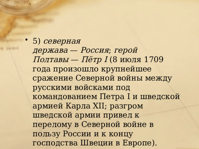 5)  северная держава  —  Россия ;  герой Полтавы  —  Пётр I  (8 июля 1709 года произошло крупнейшее сражение Северной войны между русскими войсками под командованием Петра I и шведской армией Карла XII; разгром шведской армии привел к перелому в Северной войне в пользу России и к концу господства Швеции в Европе). 