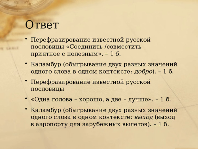 Ответ Перефразирование известной русской пословицы «Соединить /совместить приятное с полезным». – 1 б. Каламбур (обыгрывание двух разных значений одного слова в одном контексте: добро ). – 1 б. Перефразирование известной русской пословицы «Одна голова – хорошо, а две – лучше». – 1 б. Каламбур (обыгрывание двух разных значений одного слова в одном контексте: выход (выход в аэропорту для зарубежных вылетов). – 1 б. 