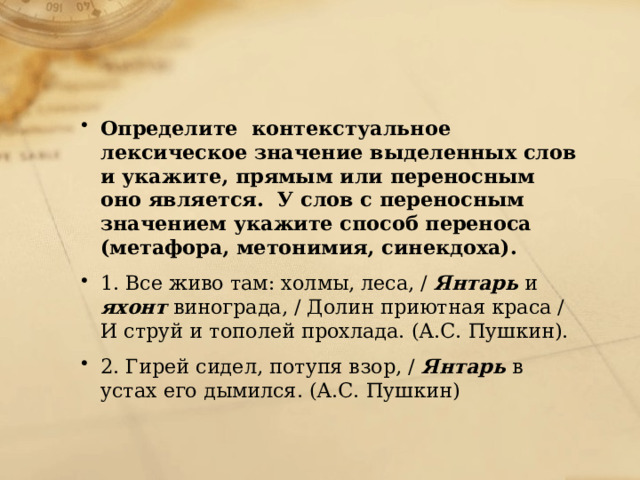 Определите контекстуальное лексическое значение выделенных слов и укажите, прямым или переносным оно является. У слов с переносным значением укажите способ переноса (метафора, метонимия, синекдоха). 1. Все живо там: холмы, леса, / Янтарь и яхонт винограда, / Долин приютная краса / И струй и тополей прохлада. (А.С. Пушкин). 2. Гирей сидел, потупя взор, / Янтарь в устах его дымился. (А.С. Пушкин) 