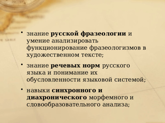 знание русской фразеологии и умение анализировать функционирование фразеологизмов в художественном тексте; знание речевых норм русского языка и понимание их обусловленности языковой системой; навыки синхронного и диахронического морфемного и словообразовательного анализа; 