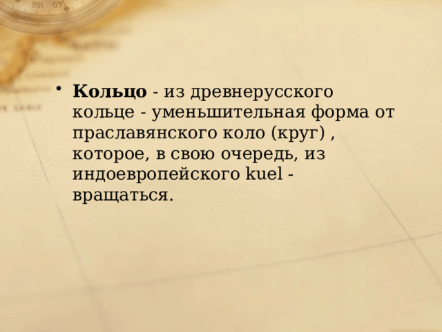 Кольцо - из древнерусского кольце - уменьшительная форма от праславянского коло (круг) , которое, в свою очередь, из индоевропейского kuel - вращаться. 