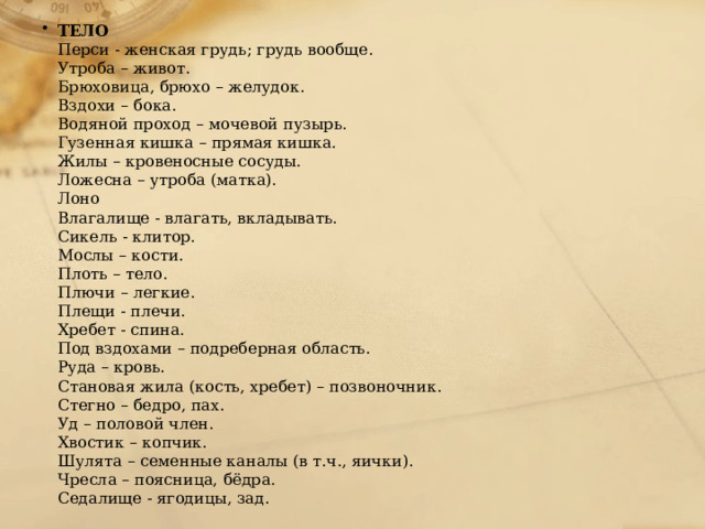 ТЕЛО Перси - женская грудь; грудь вообще. Утроба – живот. Брюховица, брюхо – желудок. Вздохи – бока. Водяной проход – мочевой пузырь. Гузенная кишка – прямая кишка. Жилы – кровеносные сосуды. Ложесна – утроба (матка). Лоно Влагалище - влагать, вкладывать. Сикель - клитор. Мослы – кости. Плоть – тело. Плючи – легкие. Плещи - плечи. Хребет - спина. Под вздохами – подреберная область. Руда – кровь. Становая жила (кость, хребет) – позвоночник. Стегно – бедро, пах. Уд – половой член. Хвостик – копчик. Шулята – семенные каналы (в т.ч., яички). Чресла – поясница, бёдра. Седалище - ягодицы, зад. 