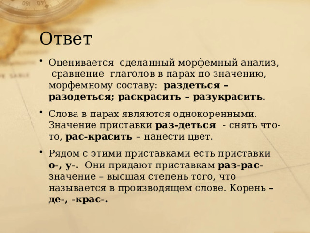 Ответ Оценивается сделанный морфемный анализ, сравнение глаголов в парах по значению, морфемному составу: раздеться – разодеться; раскрасить – разукрасить . Слова в парах являются однокоренными. Значение приставки раз-деться - снять что-то, рас-красить – нанести цвет. Рядом с этими приставками есть приставки о-, у-. Они придают приставкам раз-рас- значение – высшая степень того, что называется в производящем слове. Корень –де-, -крас-. 