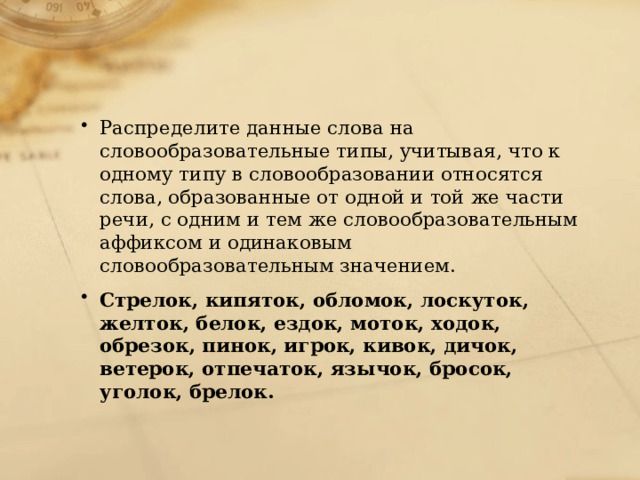 Распределите данные слова на словообразовательные типы, учитывая, что к одному типу в словообразовании относятся слова, образованные от одной и той же части речи, с одним и тем же словообразовательным аффиксом и одинаковым словообразовательным значением. Стрелок, кипяток, обломок, лоскуток, желток, белок, ездок, моток, ходок, обрезок, пинок, игрок, кивок, дичок, ветерок, отпечаток, язычок, бросок, уголок, брелок. 