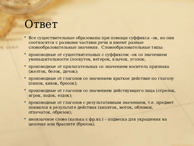 Ответ Все существительные образованы при помощи суффикса –ок, но они соотносятся с разными частями речи и имеют разные словообразовательные значения. Словообразовательные типы: производные от существительных с суффиксом –ок со значением уменьшительности (лоскуток, ветерок, язычок, уголок; производные от прилагательных со значением носитель признака (желток, белок, дичок); производные от глаголов со значением краткое действие по глаголу (пинок, кивок, бросок); производные от глаголов со значением действующего лица (стрелок, игрок, ходок, ездок); производные от глаголов с результативным значением, т.е. предмет появился в результате действия (кипяток, моток, обломок, отпечаток, обрезок); иноязычное слово (калька с фр.яз.) – подвеска для украшения на цепочке или браслете (брелок). 