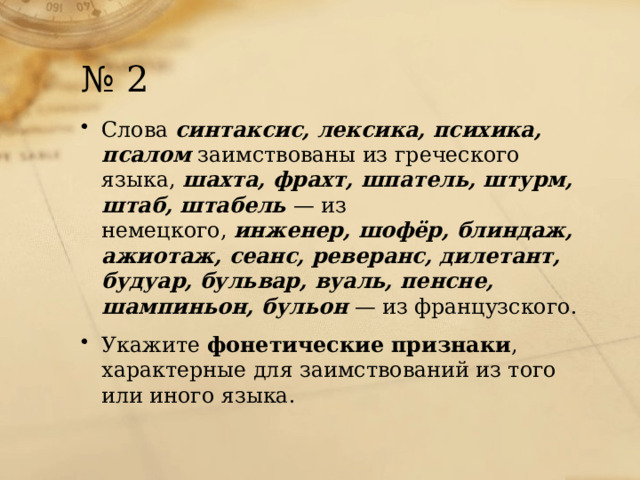 № 2 Слова  синтаксис, лексика, психика, псалом   заимствованы из греческого языка,  шахта, фрахт, шпатель, штурм, штаб, штабель  — из немецкого,  инженер, шофёр, блиндаж, ажиотаж, сеанс, реверанс, дилетант, будуар, бульвар, вуаль, пенсне, шампиньон, бульон   — из французского. Укажите фонетические признаки , характерные для заимствований из того или иного языка. 