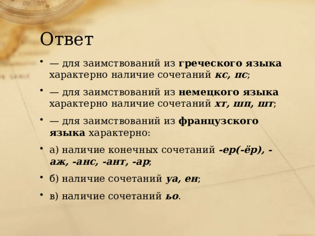 Ответ — для заимствований из греческого языка характерно наличие сочетаний  кс, пс ; — для заимствований из немецкого языка характерно наличие сочетаний  хт, шп, шт ; — для заимствований из французского языка характерно: а) наличие конечных сочетаний  -ер(-ёр), -аж, -анс, -ант, -ар ;   б) наличие сочетаний  уа, ен ; в) наличие сочетаний  ьо . 