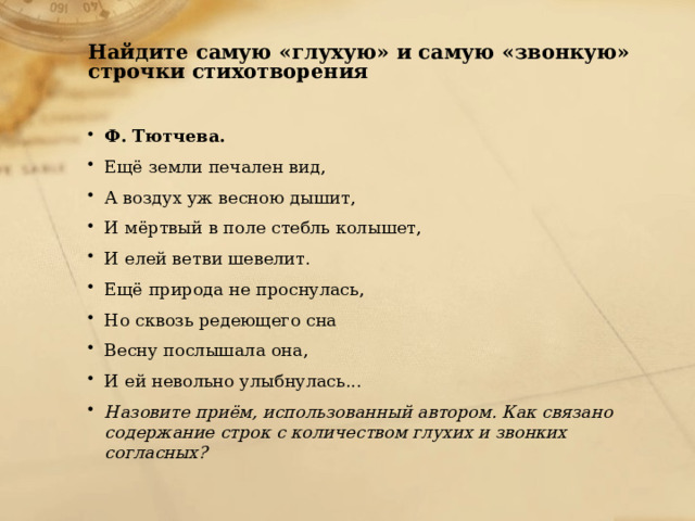  Найдите самую «глухую» и самую «звонкую» строчки стихотворения Ф. Тютчева. Ещё земли печален вид, А воздух уж весною дышит, И мёртвый в поле стебль колышет, И елей ветви шевелит. Ещё природа не проснулась, Но сквозь редеющего сна Весну послышала она, И ей невольно улыбнулась... Назовите приём, использованный автором. Как связано содержание строк с количеством глухих и звонких согласных? 