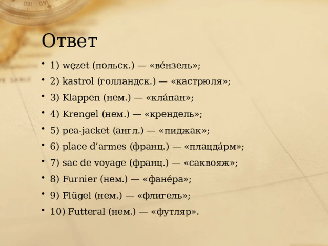 Ответ 1) węzet (польск.) — «вéнзель»; 2) kastrol (голландск.) — «кастрюля»; 3) Klappen (нем.) — «клáпан»; 4) Krengel (нем.) — «крендель»; 5) pea-jacket (англ.) — «пиджак»; 6) place d’armes (франц.) — «плацдáрм»; 7) sac de voyage (франц.) — «саквояж»; 8) Furnier (нем.) — «фанéра»; 9) Flügel (нем.) — «флигель»; 10) Futteral (нем.) — «футляр». 