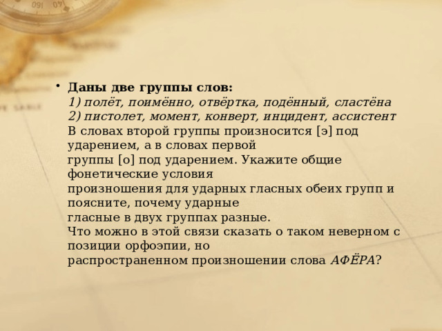 Даны две группы слов: 1) полёт, поимённо, отвёртка, подённый, сластёна 2) пистолет, момент, конверт, инцидент, ассистент В словах второй группы произносится [э] под ударением, а в словах первой группы [о] под ударением. Укажите общие фонетические условия произношения для ударных гласных обеих групп и поясните, почему ударные гласные в двух группах разные. Что можно в этой связи сказать о таком неверном с позиции орфоэпии, но распространенном произношении слова АФЁРА ? 