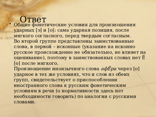 Ответ Общие фонетические условия для произношения ударных [э] и [о]: сама ударная позиция, после мягкого согласного, перед твердым согласным. Во второй группе представлены заимствованные слова, в первой – исконные (указание на исконно русское происхождение не обязательно, не влияет на оценивание), поэтому в заимствованных словах нет Ё [о] после мягкого. Произношение иноязычного слова афЁра через [о] ударное в тех же условиях, что и слов из обеих групп, свидетельствует о приспособлении иностранного слова к русским фонетическим условиям в речи (о нормативности здесь нет необходимости говорить) по аналогии с русскими словами. 