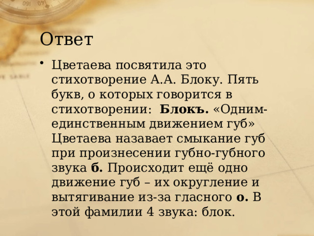 Ответ Цветаева посвятила это стихотворение А.А. Блоку. Пять букв, о которых говорится в стихотворении: Блокъ. «Одним-единственным движением губ» Цветаева назавает смыкание губ при произнесении губно-губного звука б. Происходит ещё одно движение губ – их округление и вытягивание из-за гласного о. В этой фамилии 4 звука: блок. 