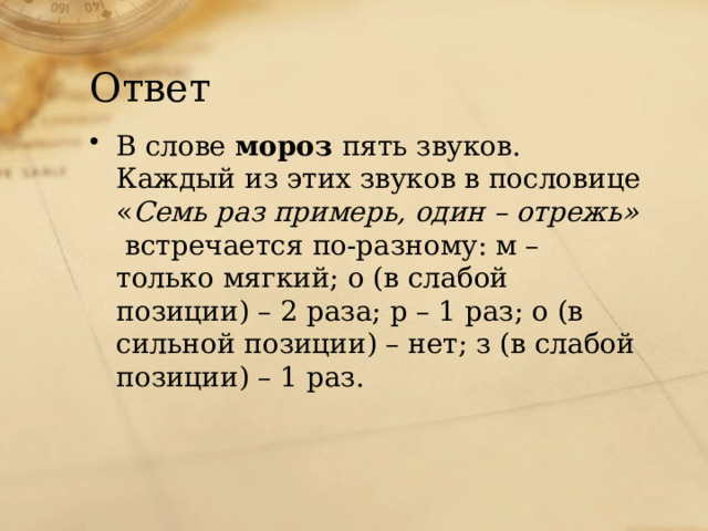 Ответ В слове мороз пять звуков. Каждый из этих звуков в пословице « Семь раз примерь, один – отрежь» встречается по-разному: м – только мягкий; о (в слабой позиции) – 2 раза; р – 1 раз; о (в сильной позиции) – нет; з (в слабой позиции) – 1 раз. 