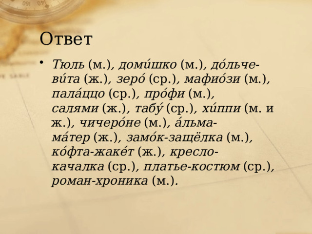 Ответ Тюль  (м.) , домúшко  (м.) , дóльче-вúта  (ж.) , зерó  (ср.) , мафиóзи  (м.) , палáццо  (ср.) , прóфи  (м.) , салями  (ж.) , табý  (ср.) , хúппи  (м. и ж.) , чичерóне  (м.) , áльма-мáтер  (ж.) , замóк-защёлка  (м.) , кóфта-жакéт  (ж.) , кресло-качалка  (ср.) , платье-костюм  (ср.) , роман-хроника  (м.) . 