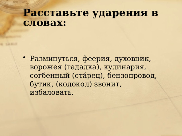 Расставьте ударения в словах: Разминуться, феерия, духовник, ворожея (гадалка), кулинария, согбенный (стáрец), бензопровод, бутик, (колокол) звонит, избаловать. 