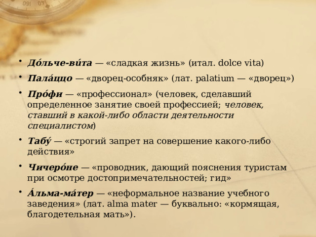 Дóльче-вúта —  «сладкая жизнь» (итал. dolce vita) Палáццо —  «дворец-особняк» (лат. palatium — «дворец») Прóфи —  «профессионал» (человек, сделавший определенное занятие своей профессией;  человек, ставший в какой-либо области деятельности специалистом ) Табý —  «строгий запрет на совершение какого-либо действия» Чичерóне —  «проводник, дающий пояснения туристам при осмотре достопримечательностей; гид» Áльма-мáтер —  «неформальное название учебного заведения» (лат. alma mater — буквально: «кормящая, благодетельная мать») .   