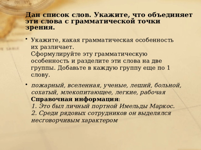 Дан список слов. Укажите, что объединяет эти слова с грамматической точки зрения. Укажите, какая грамматическая особенность их различает. Сформулируйте эту грамматическую особенность и разделите эти слова на две группы. Добавьте в каждую группу еще по 1 слову. пожарный, вселенная, ученые, леший, больной, сохатый, млекопитающее, легкие, рабочая Справочная информация : 1. Это был личный портной Имельды Маркос. 2. Среди рядовых сотрудников он выделялся несговорчивым характером 