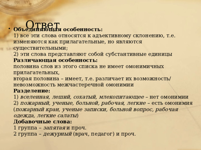 Ответ Объединяющая особенность:  1) все эти слова относятся к адъективному склонению, т.е. изменяются как прилагательные, но являются существительными;  2) эти слова представляют собой субстантивные единицы  Различающая особенность:  половина слов из этого списка не имеет омонимичных прилагательных,  вторая половина – имеет, т.е. различает их возможность/ невозможность межчастеречной омонимии  Разделение:  1) вселенная, леший, сохатый, млекопитающее – нет омонимии  2) пожарный, ученые, больной, рабочая, легкие – есть омонимия ( пожарный кран, ученые записки, больной вопрос, рабочая одежда, легкие салаты )  Добавочные слова:  1 группа – запятая и проч.  2 группа – дежурный (врач, педагог) и проч.   