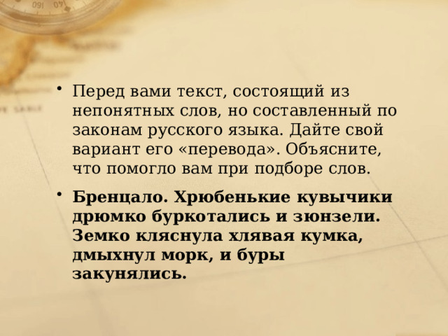 Перед вами текст, состоящий из непонятных слов, но составленный по законам русского языка. Дайте свой вариант его «перевода». Объясните, что помогло вам при подборе слов. Бренцало. Хрюбенькие кувычики дрюмко буркотались и зюнзели. Земко кляснула хлявая кумка, дмыхнул морк, и буры закунялись. 