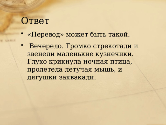 Ответ «Перевод» может быть такой. Вечерело. Громко стрекотали и звенели маленькие кузнечики. Глухо крикнула ночная птица, пролетела летучая мышь, и лягушки заквакали. 