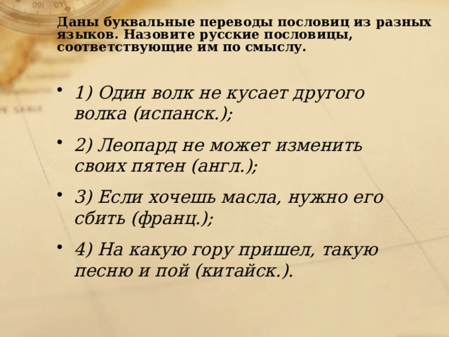 Даны буквальные переводы пословиц из разных языков. Назовите русские пословицы, соответствующие им по смыслу.   1) Один волк не кусает другого волка (испанск.); 2) Леопард не может изменить своих пятен (англ.); 3) Если хочешь масла, нужно его сбить (франц.); 4) На какую гору пришел, такую песню и пой (китайск.). 