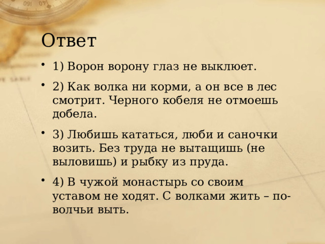 Ответ 1) Ворон ворону глаз не выклюет. 2) Как волка ни корми, а он все в лес смотрит. Черного кобеля не отмоешь добела. 3) Любишь кататься, люби и саночки возить. Без труда не вытащишь (не выловишь) и рыбку из пруда. 4) В чужой монастырь со своим уставом не ходят. С волками жить – по-волчьи выть. 