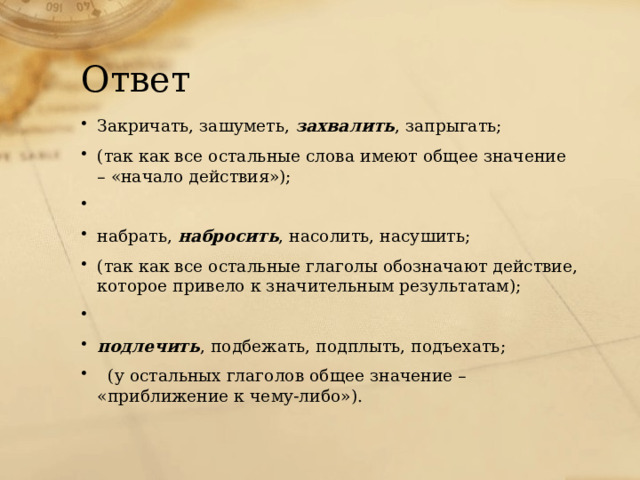 Ответ Закричать, зашуметь, захвалить , запрыгать; (так как все остальные слова имеют общее значение – «начало действия»);   набрать, набросить , насолить, насушить; (так как все остальные глаголы обозначают действие, которое привело к значительным результатам);   подлечить , подбежать, подплыть, подъехать; (у остальных глаголов общее значение – «приближение к чему-либо»). 