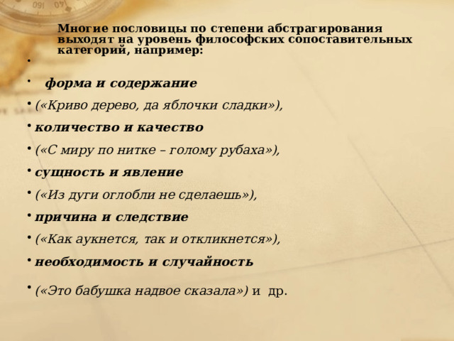 Многие пословицы по степени абстрагирования выходят на уровень философских сопоставительных категорий, например:      форма и содержание  («Криво дерево, да яблочки сладки»), количество и качество («С миру по нитке – голому рубаха»), сущность и явление  («Из дуги оглобли не сделаешь»), причина и следствие  («Как аукнется, так и откликнется»), необходимость и случайность («Это бабушка надвое сказала»)  и др.   