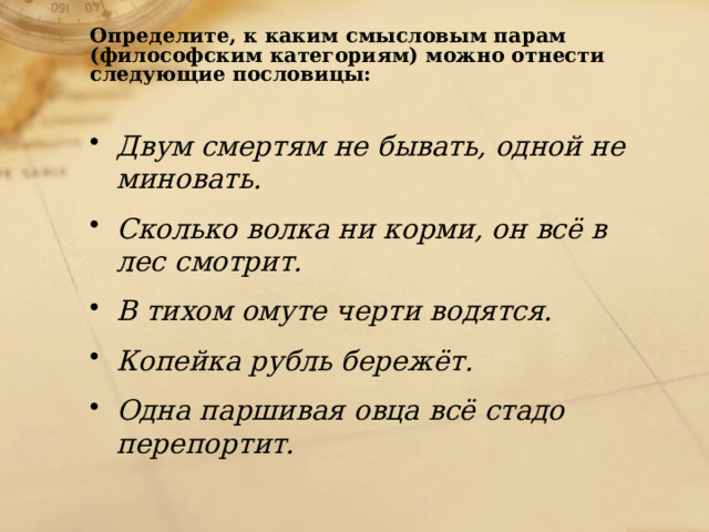 Определите, к каким смысловым парам (философским категориям) можно отнести следующие пословицы:    Двум смертям не бывать, одной не миновать. Сколько волка ни корми, он всё в лес смотрит. В тихом омуте черти водятся. Копейка рубль бережёт. Одна паршивая овца всё стадо перепортит. 