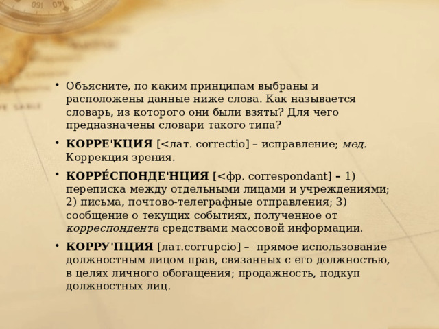 Объясните, по каким принципам выбраны и расположены данные ниже слова. Как называется словарь, из которого они были взяты? Для чего предназначены словари такого типа? КОРРЕ'КЦИЯ [мед. Коррекция зрения. КОРРЕ́СПОНДЕ'НЦИЯ [– 1) переписка между отдельными лицами и учреждениями; 2) письма, почтово-телеграфные отправления; 3) сообщение о текущих событиях, полученное от корреспондента средствами массовой информации. КОРРУ'ПЦИЯ [лат.corrupcio] – прямое использование должностным лицом прав, связанных с его должностью, в целях личного обогащения; продажность, подкуп должностных лиц. 