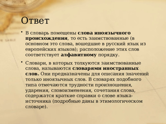 Ответ В словарь помещены слова иноязычного происхождения , то есть заимствованные (в основном это слова, вошедшие в русский язык из европейских языков); расположение этих слов соответствует алфавитному порядку. Словари, в которых толкуются заимствованные слова, называются словарями иностранных слов . Они предназначены для описания значений только иноязычных слов. В словарях подобного типа отмечаются трудности произношения, ударения, словоизменения, сочетания слова, содержатся краткие справки о слове языка-источника (подробные даны в этимологическом словаре). 