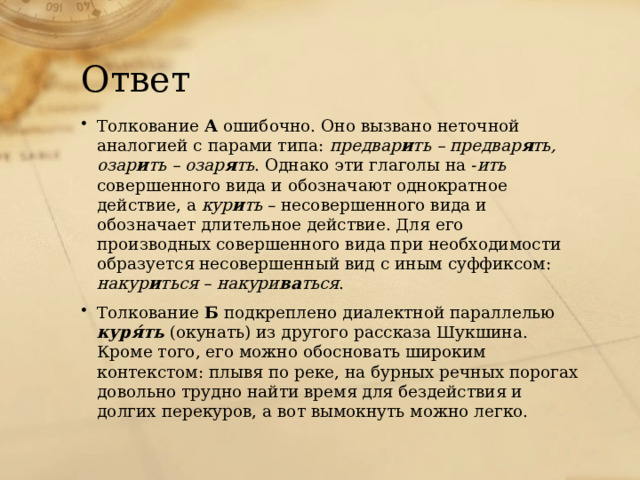 Ответ Толкование А ошибочно. Оно вызвано неточной аналогией с парами типа: предвар и ть – предвар я ть, озар и ть – озар я ть . Однако эти глаголы на - ить совершенного вида и обозначают однократное действие, а кур и ть – несовершенного вида и обозначает длительное действие. Для его производных совершенного вида при необходимости образуется несовершенный вид с иным суффиксом: накур и ться – накури ва ться . Толкование Б подкреплено диалектной параллелью куря́ть (окунать) из другого рассказа Шукшина. Кроме того, его можно обосновать широким контекстом: плывя по реке, на бурных речных порогах довольно трудно найти время для бездействия и долгих перекуров, а вот вымокнуть можно легко. 