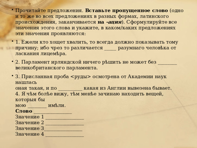 Прочитайте предложения. Вставьте пропущенное слово (одно и то же во всех предложениях в разных формах, латинского происхождения, заканчивается на -ация ). Сформулируйте все значения этого слова и укажите, в каком/каких предложениях эти значения проявляются: 1. Ежели кто хощет хвалить, то всегда должно показывать тому причину; ибо чрез то различается _____ разумнаго человѣка от ласкания лицемѣра. 2. Парламент ирляндской ничего рѣшить не может без ________ великобританского парламента. 3. Присланная проба осмотрена от Академии наук нашлась оная такая, и по __________ какая из Англии вывезена бывает. 4. Я чѣм болѣе вижу, тѣм менѣе зачинаю находить вещей, которыя бы мою ________ имѣли. Слово ________________ Значение 1 ________________ Значение 2 ________________ Значение 3________________ Значение 4 ________________ 