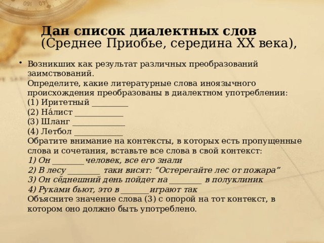 Дан список диалектных слов (Среднее Приобье, середина ХХ века), Возникших как результат различных преобразований заимствований.  Определите, какие литературные слова иноязычного происхождения преобразованы в диалектном употреблении:  (1) Иритетный _________  (2) На́лист ____________  (3) Шланг _____________  (4) Летбол ____________  Обратите внимание на контексты, в которых есть пропущенные слова и сочетания, вставьте все слова в свой контекст:  1) Он ________человек, все его знали  2) В лесу ________ таки висят: “Остерегайте лес от пожара”  3) Он сёднешний день пойдет на ________ в полуклиник  4) Руками бьют, это в _______играют так  Объясните значение слова (3) с опорой на тот контекст, в котором оно должно быть употреблено.   